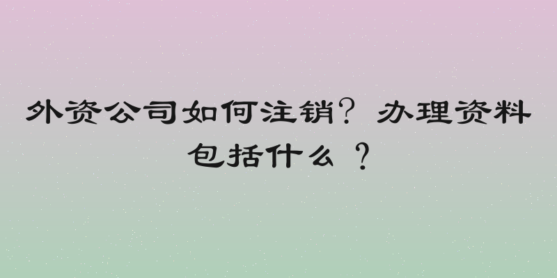 外资公司如何注销? 办理资料包括什么？