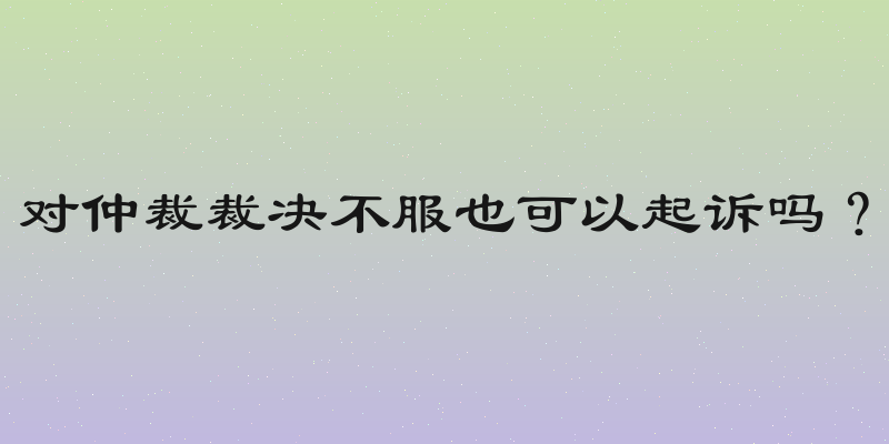对仲裁裁决不服也可以起诉吗？