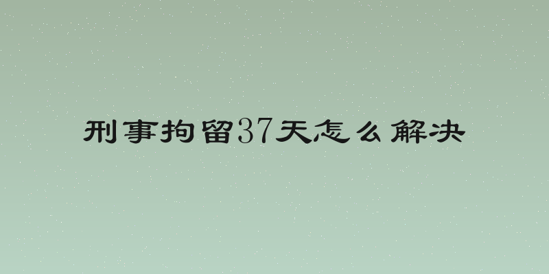 刑事拘留37天怎么解决