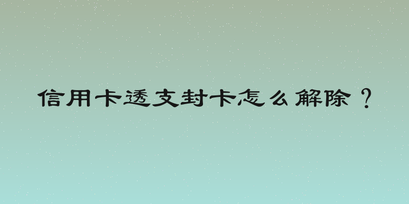 信用卡透支封卡怎么解除？