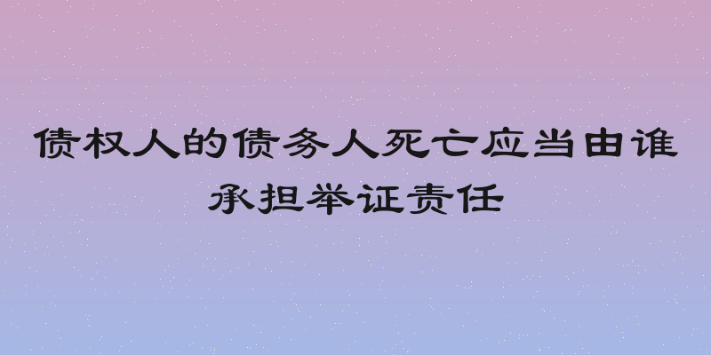 债权人的债务人死亡应当由谁承担举证责任