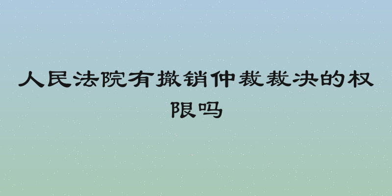 人民法院有撤销仲裁裁决的权限吗