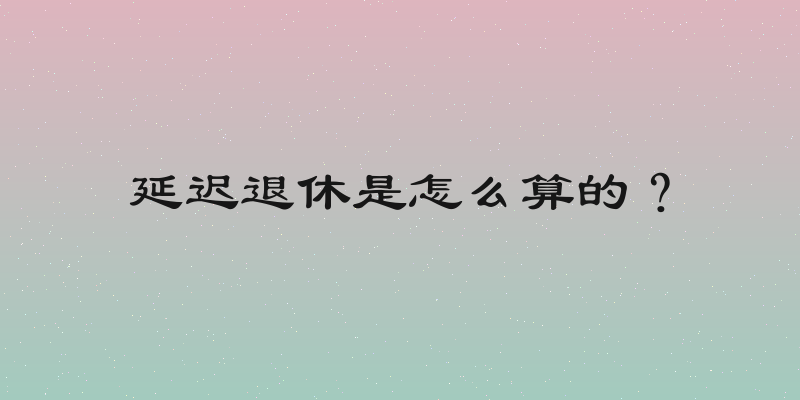 延迟退休是怎么算的？