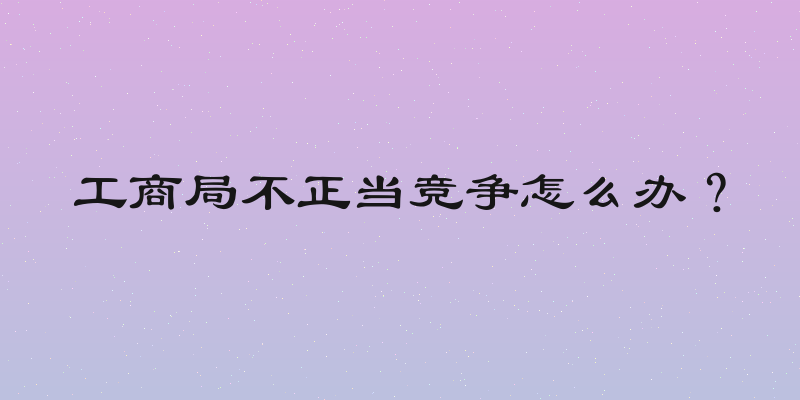 工商局不正当竞争怎么办？