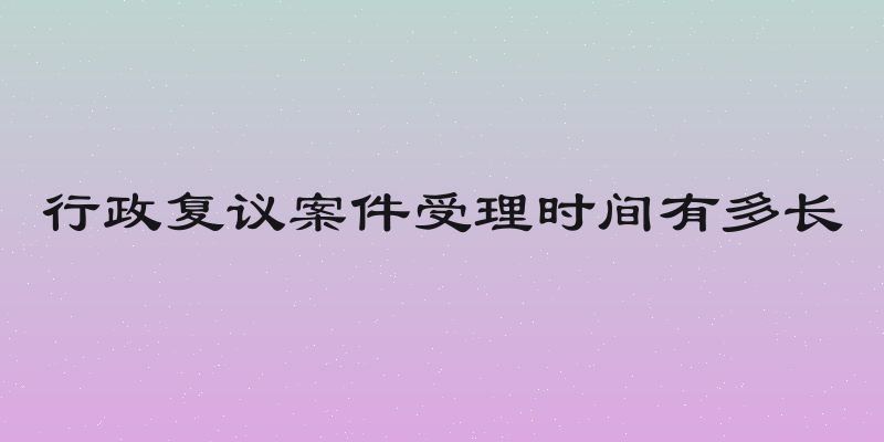 行政复议案件受理时间有多长