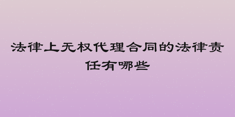 法律上无权代理合同的法律责任有哪些