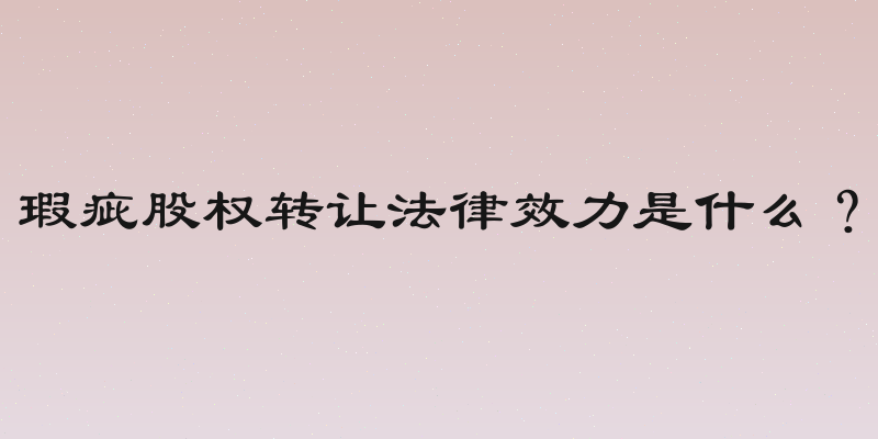 瑕疵股权转让法律效力是什么？