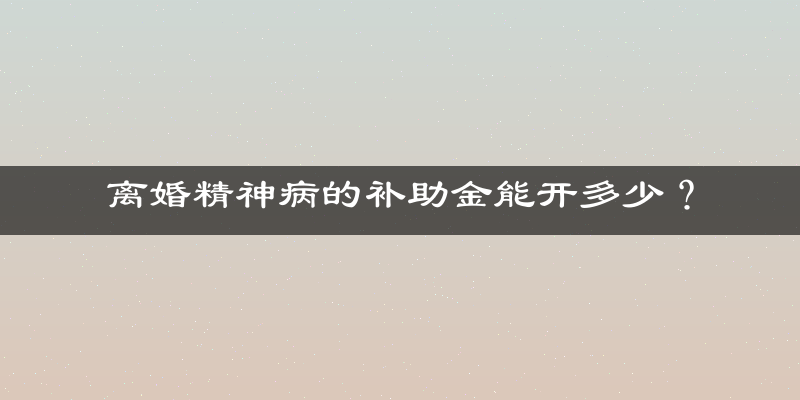 离婚精神病的补助金能开多少？
