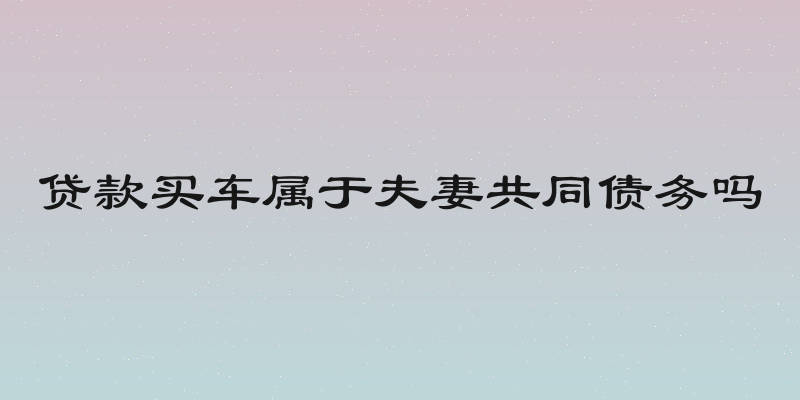 贷款买车属于夫妻共同债务吗
