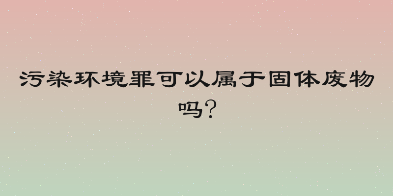 污染环境罪可以属于固体废物吗?