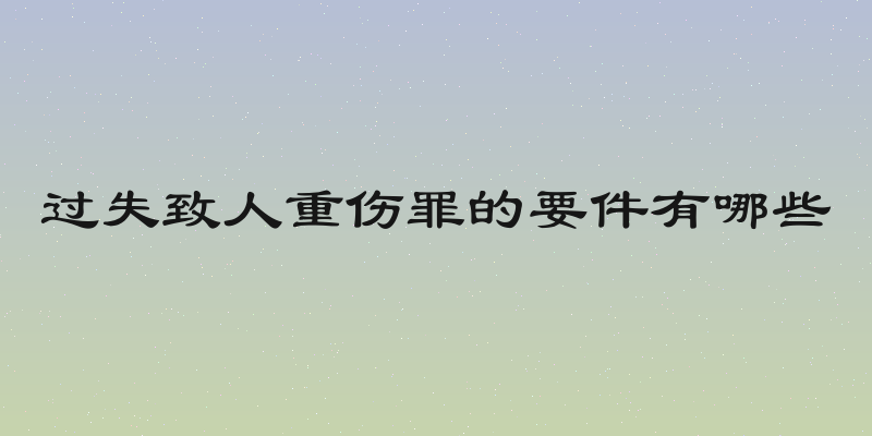 过失致人重伤罪的要件有哪些