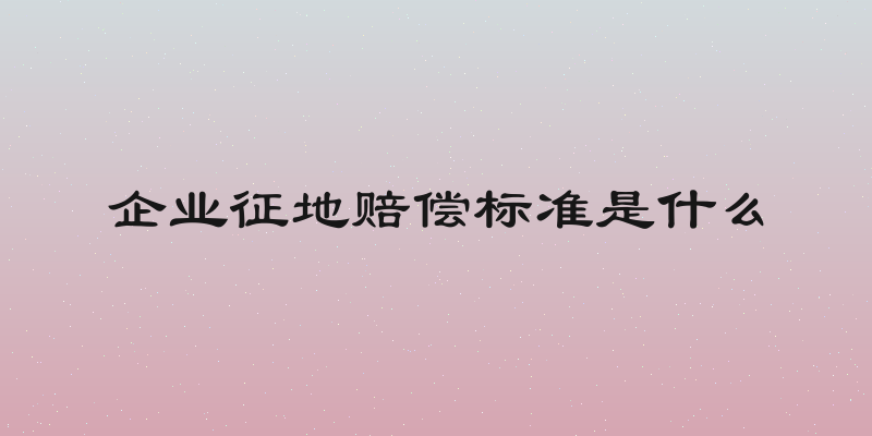 企业征地赔偿标准是什么