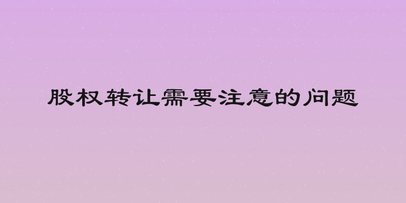 股权转让需要注意的问题