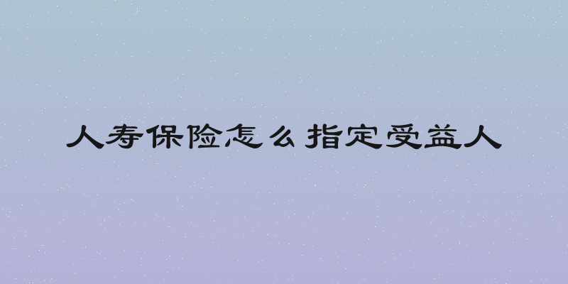 人寿保险怎么指定受益人