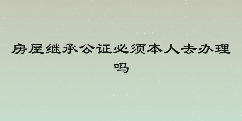 房屋继承公证必须本人去办理吗