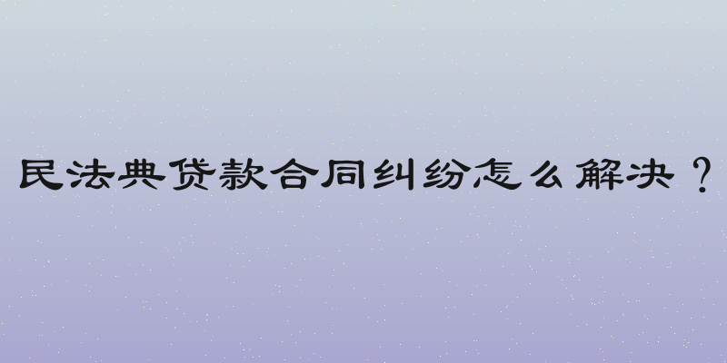 民法典贷款合同纠纷怎么解决？