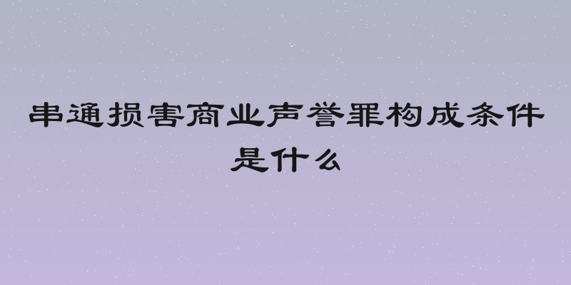 串通损害商业声誉罪构成条件是什么