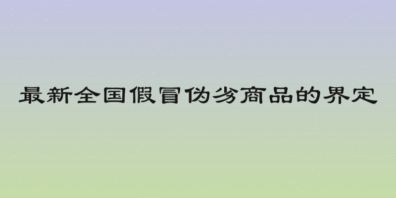 最新全国假冒伪劣商品的界定