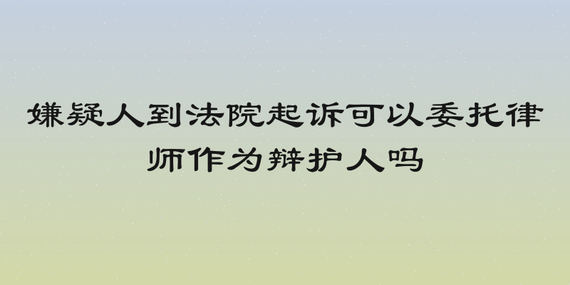 嫌疑人到法院起诉可以委托律师作为辩护人吗