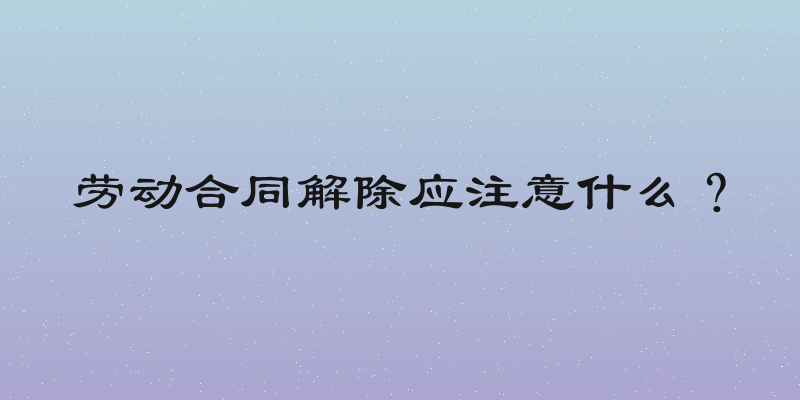 劳动合同解除应注意什么？