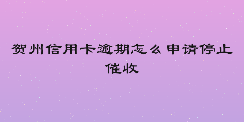 贺州信用卡逾期怎么申请停止催收