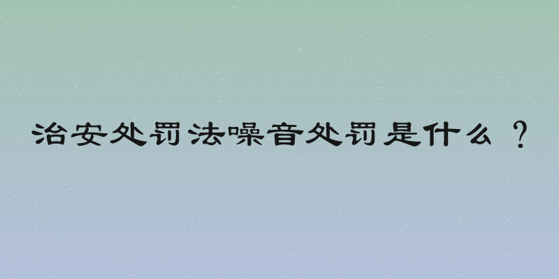 治安处罚法噪音处罚是什么？