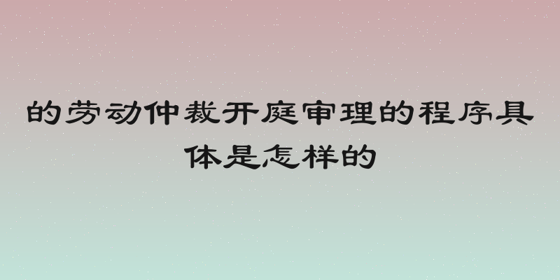 的劳动仲裁开庭审理的程序具体是怎样的