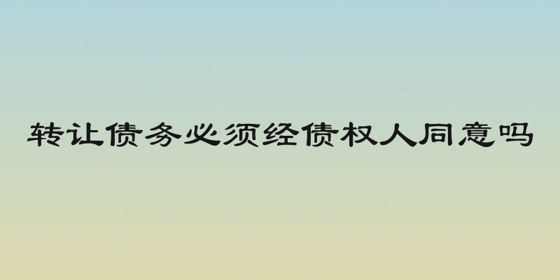 转让债务必须经债权人同意吗