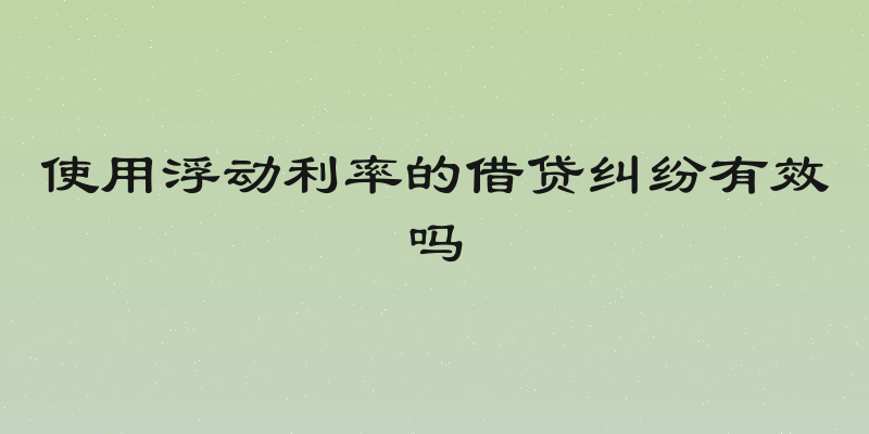 使用浮动利率的借贷纠纷有效吗