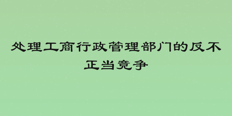 处理工商行政管理部门的反不正当竞争