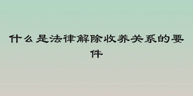 什么是法律解除收养关系的要件