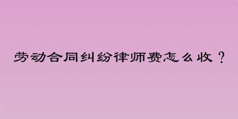 劳动合同纠纷律师费怎么收？