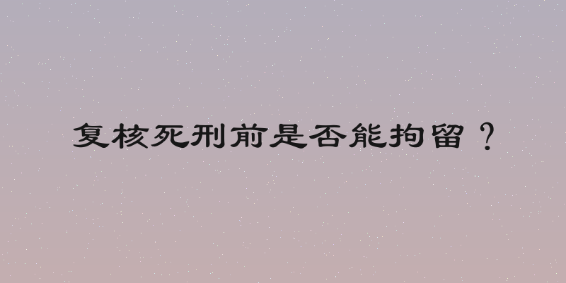复核死刑前是否能拘留？