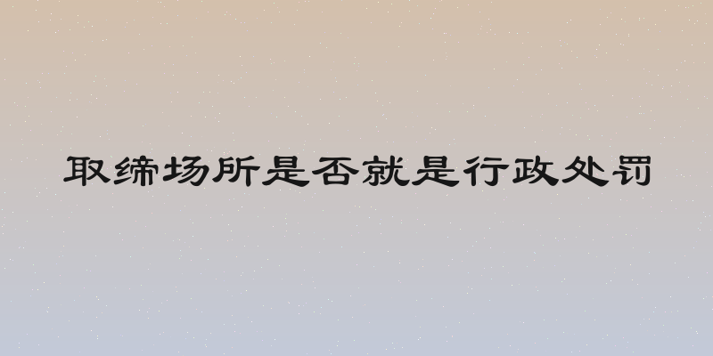 取缔场所是否就是行政处罚