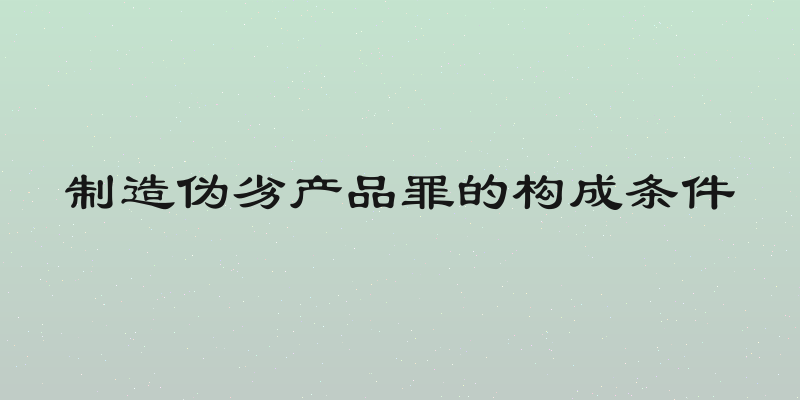 制造伪劣产品罪的构成条件