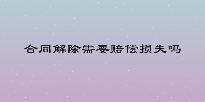 合同解除需要赔偿损失吗