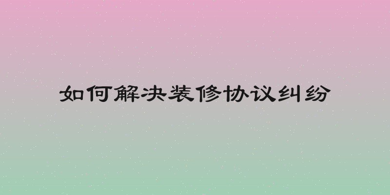 如何解决装修协议纠纷