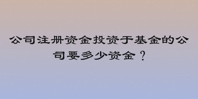 公司注册资金投资于基金的公司要多少资金？