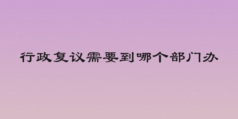 行政复议需要到哪个部门办