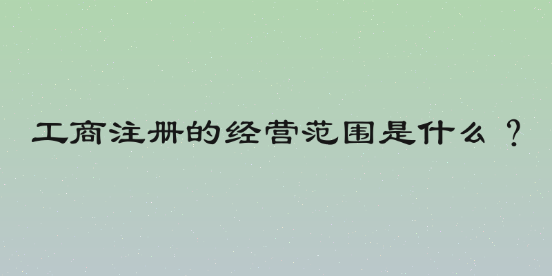 工商注册的经营范围是什么？