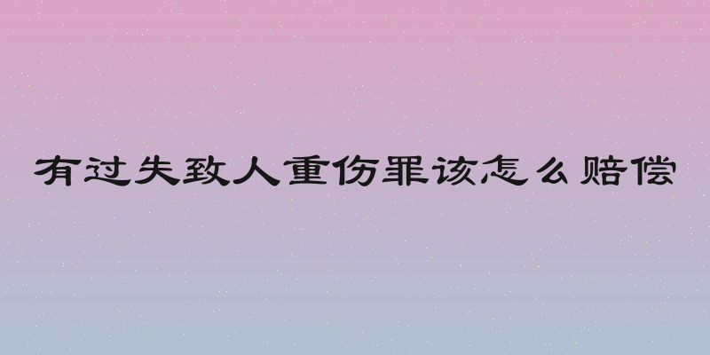 有过失致人重伤罪该怎么赔偿