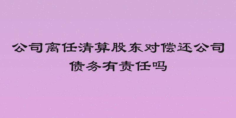 公司离任清算股东对偿还公司债务有责任吗
