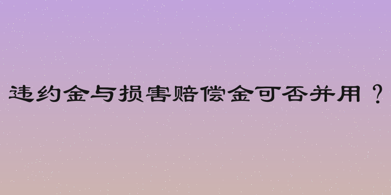 违约金与损害赔偿金可否并用？