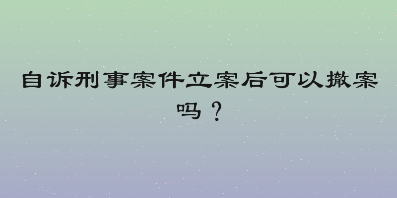 自诉刑事案件立案后可以撤案吗？