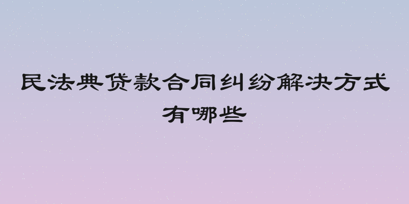民法典贷款合同纠纷解决方式有哪些