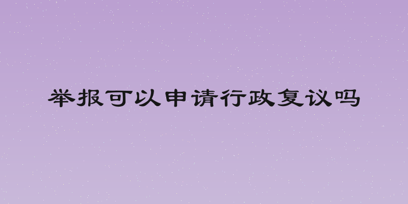 举报可以申请行政复议吗