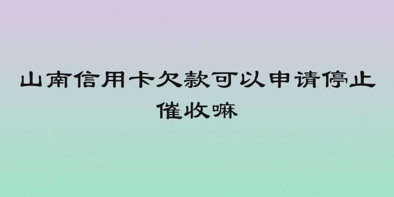 山南信用卡欠款可以申请停止催收嘛