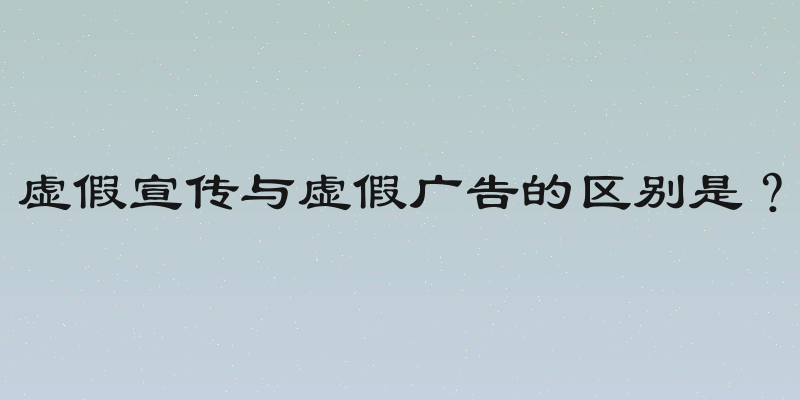 虚假宣传与虚假广告的区别是？