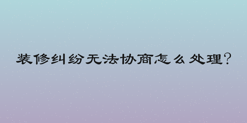 装修纠纷无法协商怎么处理?
