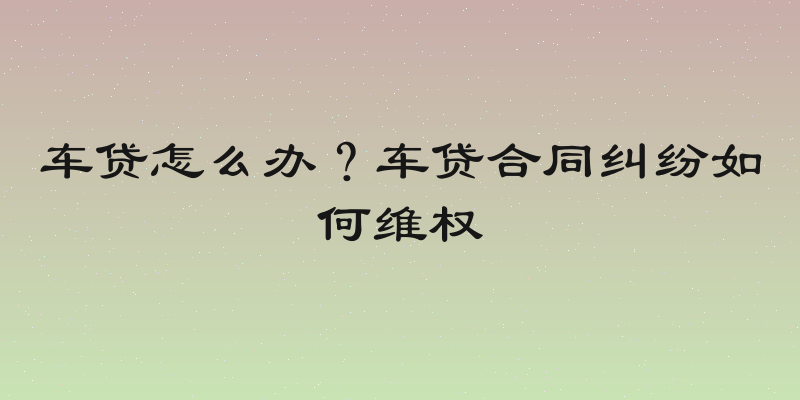 车贷怎么办？车贷合同纠纷如何维权